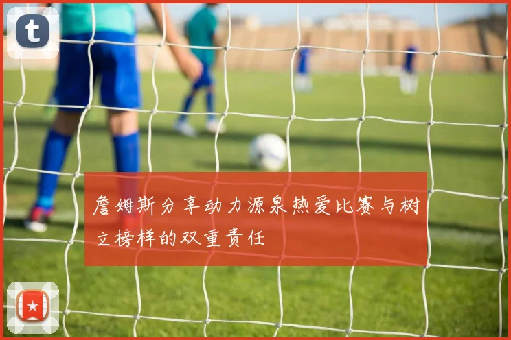 詹姆斯分享动力源泉热爱比赛与树立榜样的双重责任