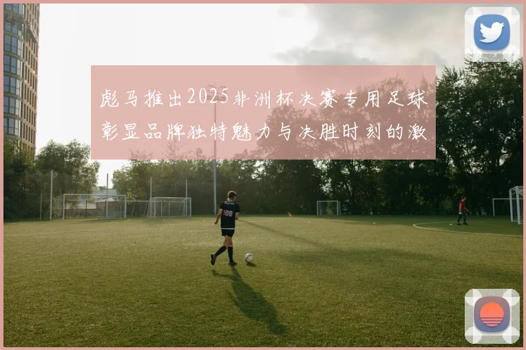 彪马推出2025非洲杯决赛专用足球彰显品牌独特魅力与决胜时刻的激情