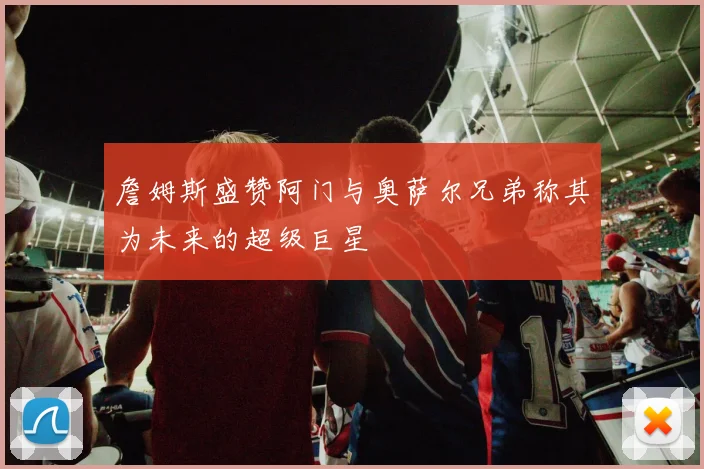 詹姆斯盛赞阿门与奥萨尔兄弟称其为未来的超级巨星