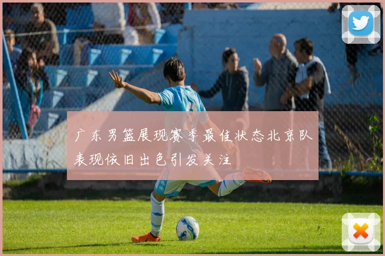 广东男篮展现赛季最佳状态北京队表现依旧出色引发关注