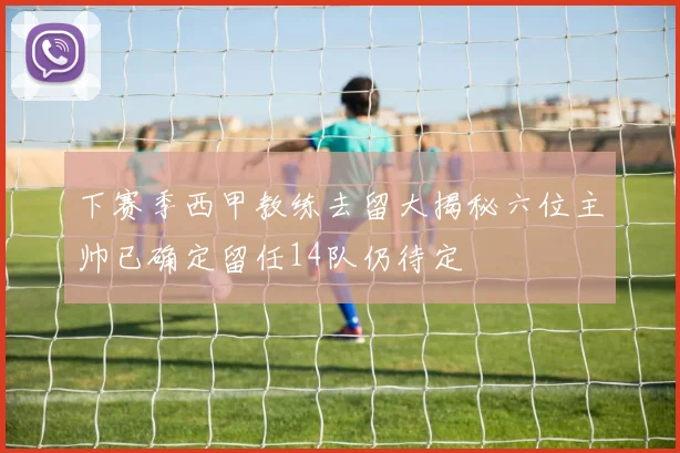 下赛季西甲教练去留大揭秘六位主帅已确定留任14队仍待定