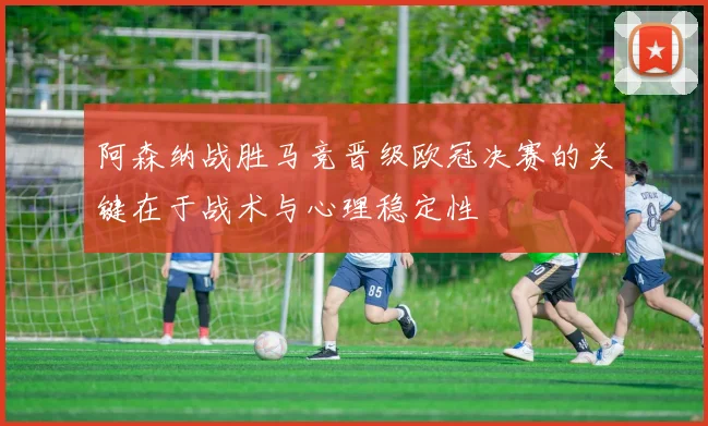 阿森纳战胜马竞晋级欧冠决赛的关键在于战术与心理稳定性