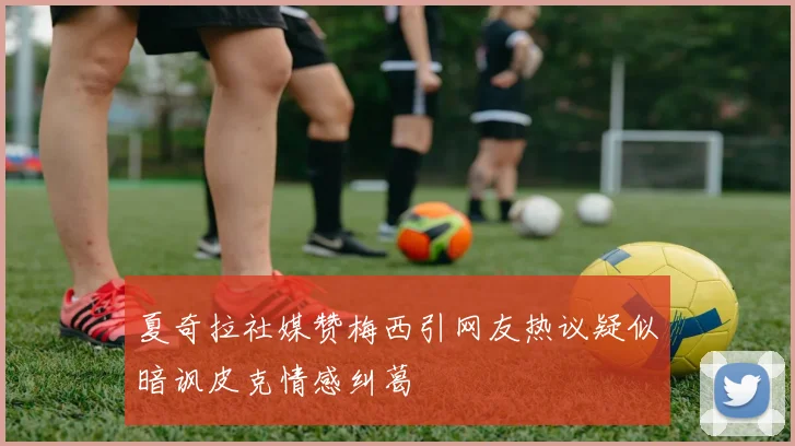 夏奇拉社媒赞梅西引网友热议疑似暗讽皮克情感纠葛