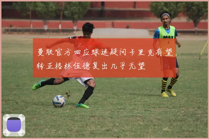 曼联官方回应球迷疑问卡里克有望转正格林伍德复出几乎无望