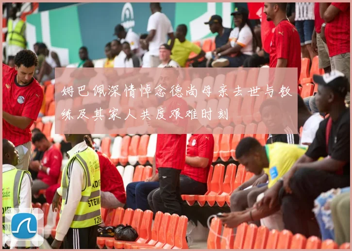 姆巴佩深情悼念德尚母亲去世与教练及其家人共度艰难时刻