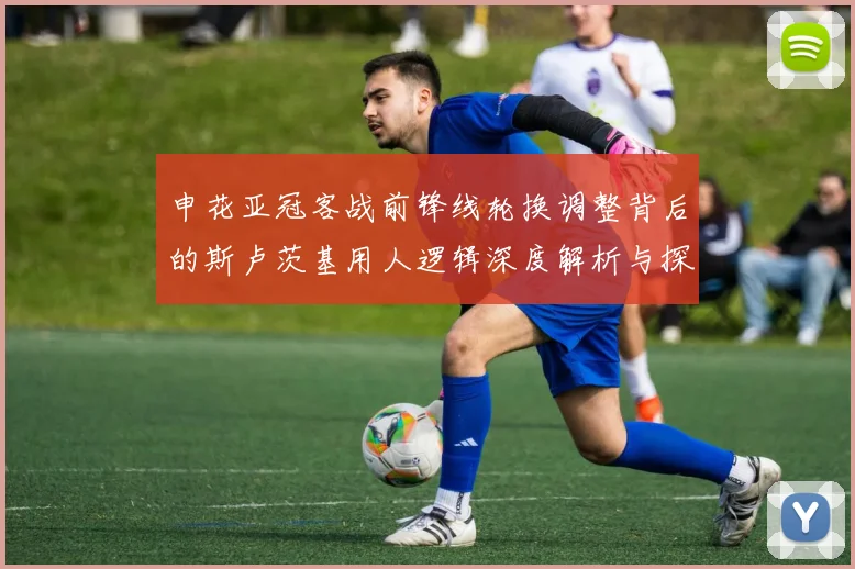 申花亚冠客战前锋线轮换调整背后的斯卢茨基用人逻辑深度解析与探讨