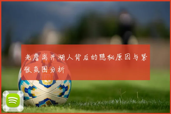 老詹离开湖人背后的隐秘原因与紧张氛围分析