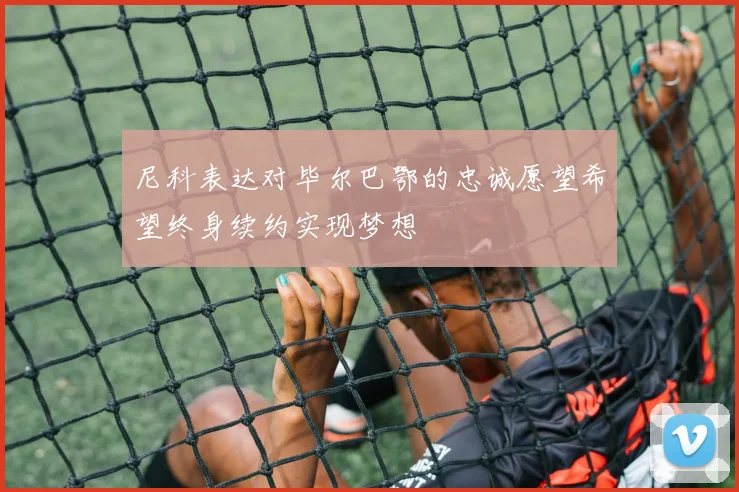 尼科表达对毕尔巴鄂的忠诚愿望希望终身续约实现梦想