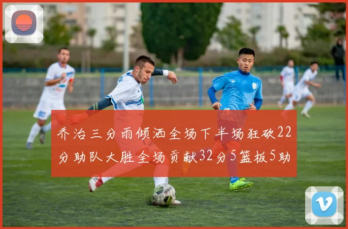 乔治三分雨倾洒全场下半场狂砍22分助队大胜全场贡献32分5篮板5助攻