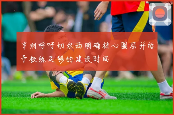 亨利呼吁切尔西明确核心圈层并给予教练足够的建设时间