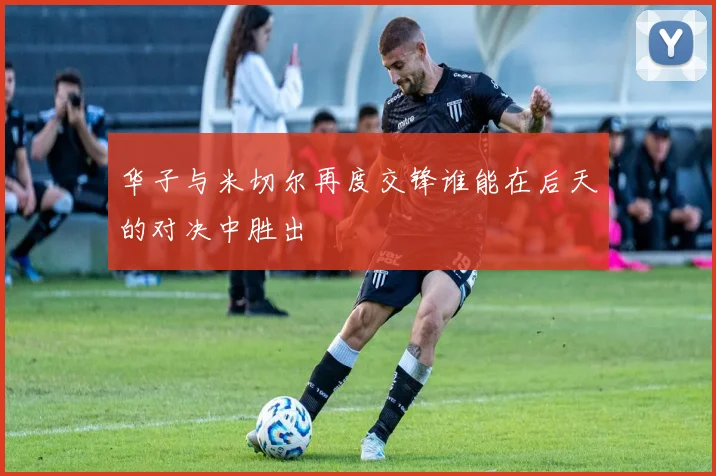华子与米切尔再度交锋谁能在后天的对决中胜出