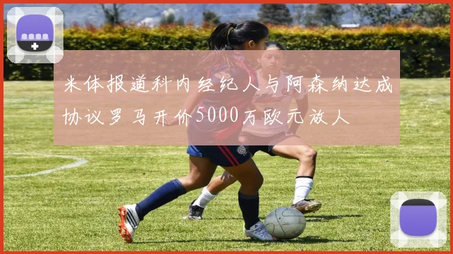 米体报道科内经纪人与阿森纳达成协议罗马开价5000万欧元放人