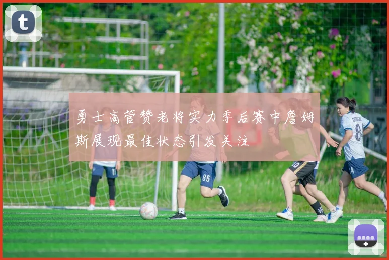 勇士高管赞老将实力季后赛中詹姆斯展现最佳状态引发关注