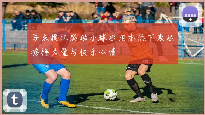 吾米提江感动小球迷泪水流下表达榜样力量与快乐心情