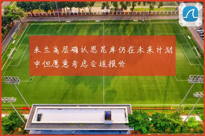 米兰高层确认恩昆库仍在未来计划中但愿意考虑合适报价