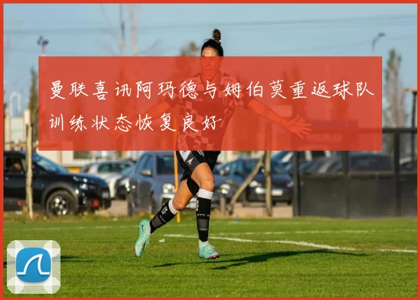 曼联喜讯阿玛德与姆伯莫重返球队训练状态恢复良好