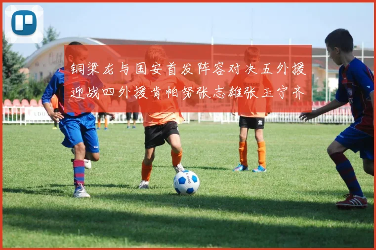 铜梁龙与国安首发阵容对决五外援迎战四外援肯帕努张志雄张玉宁齐上阵