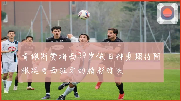 肯佩斯赞梅西39岁依旧神勇期待阿根廷与西班牙的精彩对决