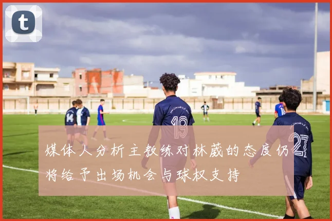 媒体人分析主教练对林葳的态度仍将给予出场机会与球权支持