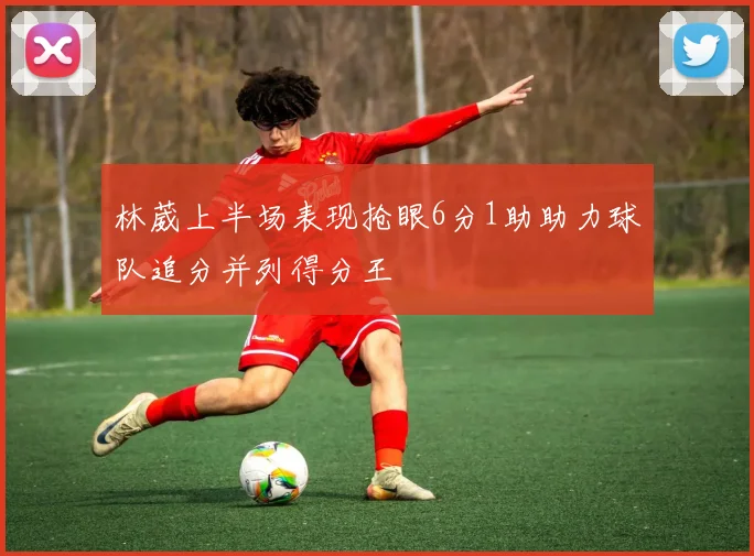 林葳上半场表现抢眼6分1助助力球队追分并列得分王
