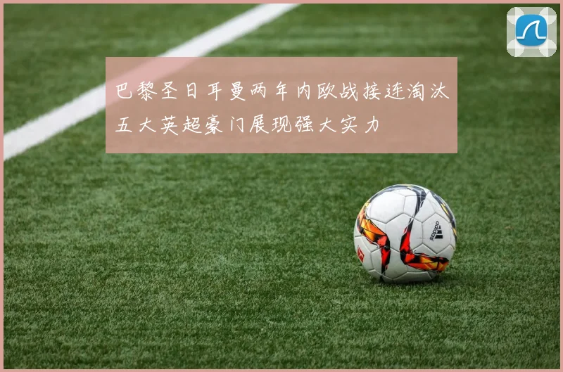 巴黎圣日耳曼两年内欧战接连淘汰五大英超豪门展现强大实力