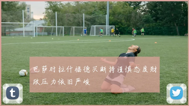 巴萨对拉什福德买断持谨慎态度财政压力依旧严峻