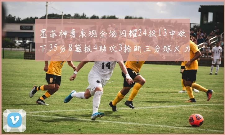 墨菲神勇表现全场闪耀24投13中砍下35分8篮板4助攻3抢断三分球火力全开
