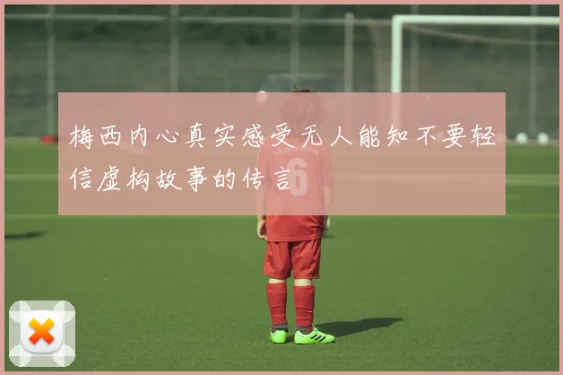 梅西内心真实感受无人能知不要轻信虚构故事的传言
