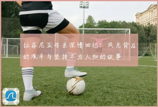 拉菲尼亚母亲深情回忆：风光背后的艰辛与坚持不为人知的故事