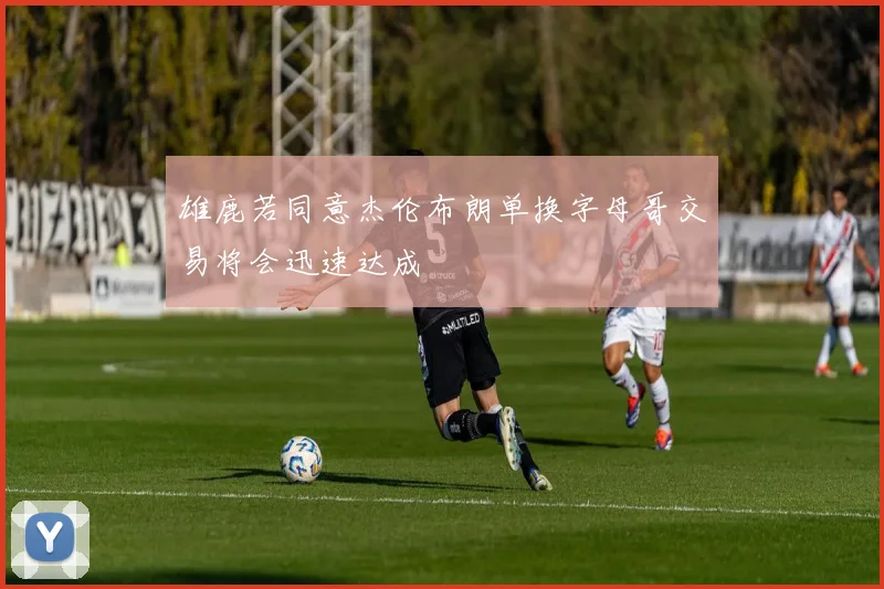 雄鹿若同意杰伦布朗单换字母哥交易将会迅速达成