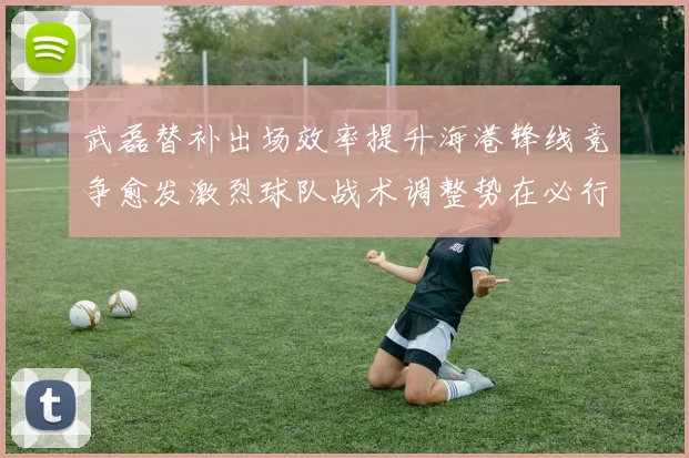 武磊替补出场效率提升海港锋线竞争愈发激烈球队战术调整势在必行