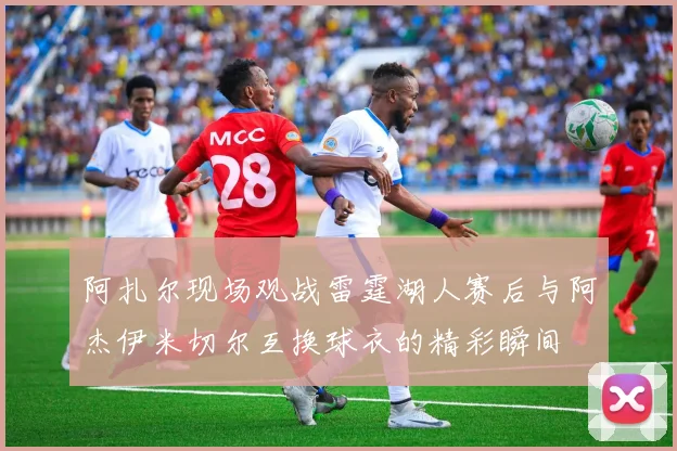 阿扎尔现场观战雷霆湖人赛后与阿杰伊米切尔互换球衣的精彩瞬间