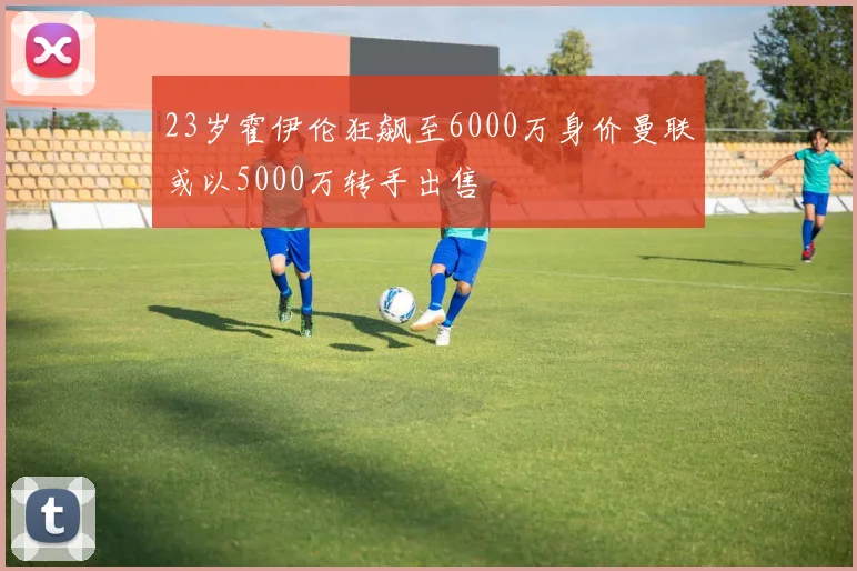 23岁霍伊伦狂飙至6000万身价曼联或以5000万转手出售