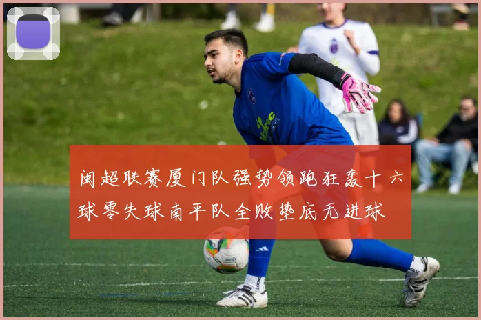 闽超联赛厦门队强势领跑狂轰十六球零失球南平队全败垫底无进球