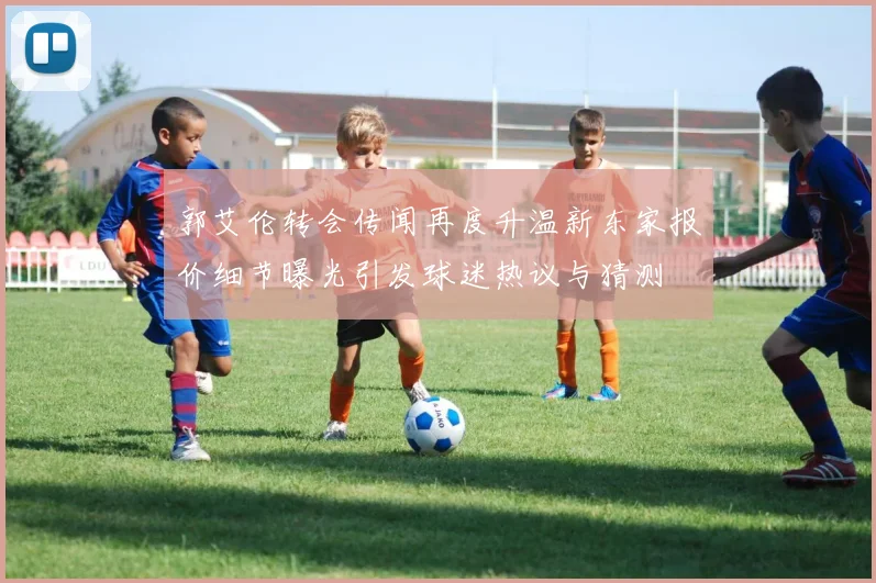 郭艾伦转会传闻再度升温新东家报价细节曝光引发球迷热议与猜测