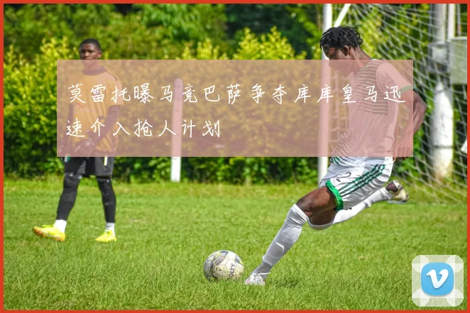 莫雷托曝马竞巴萨争夺库库皇马迅速介入抢人计划