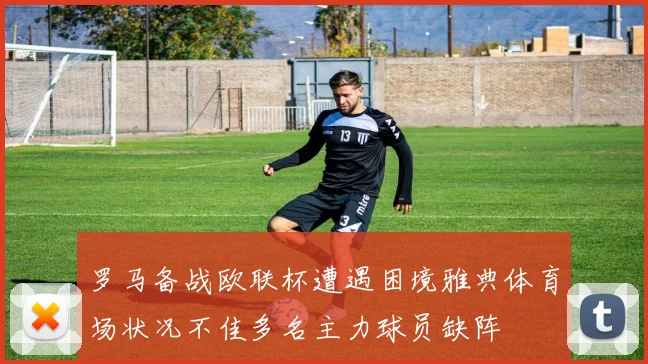 罗马备战欧联杯遭遇困境雅典体育场状况不佳多名主力球员缺阵