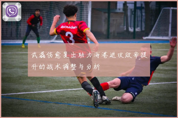 武磊伤愈复出助力海港进攻效率提升的战术调整与分析